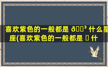 喜欢紫色的一般都是 🐳 什么星座(喜欢紫色的一般都是 ☘ 什么星座女生)